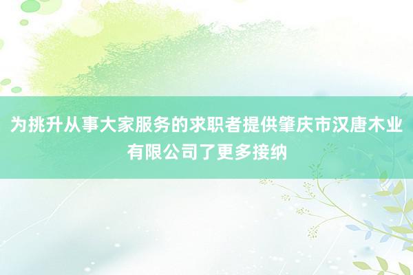 为挑升从事大家服务的求职者提供肇庆市汉唐木业有限公司了更多接纳